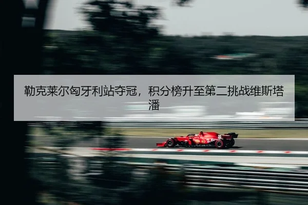 勒克莱尔匈牙利站夺冠，积分榜升至第二挑战维斯塔潘