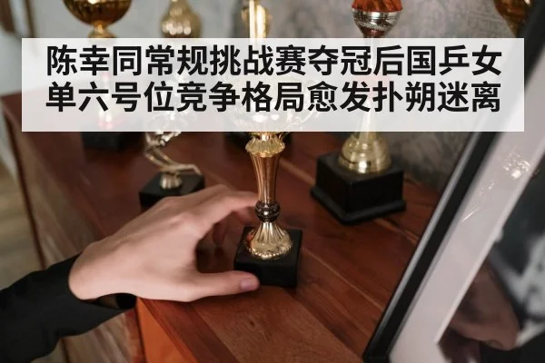 陈幸同常规挑战赛夺冠后国乒女单六号位竞争格局愈发扑朔迷离
