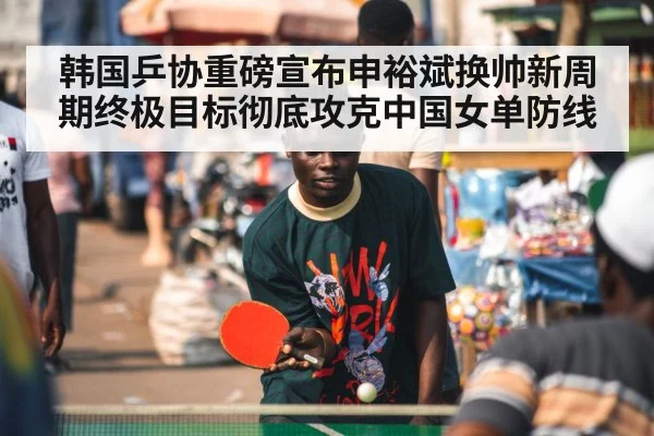 韩国乒协重磅宣布申裕斌换帅新周期终极目标彻底攻克中国女单防线