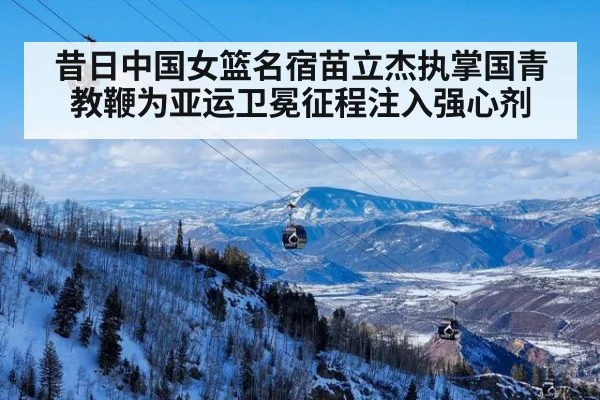 昔日中国女篮名宿苗立杰执掌国青教鞭为亚运卫冕征程注入强心剂